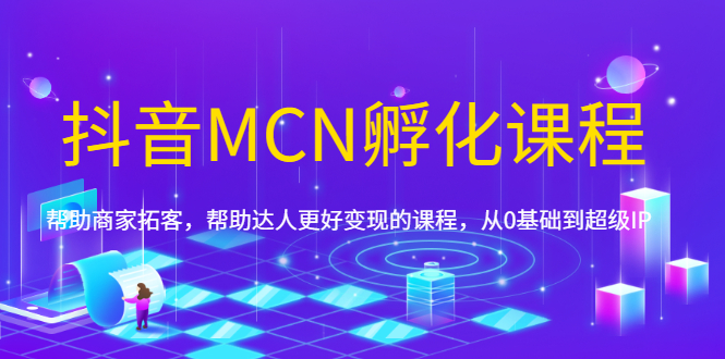 （1694期）抖音MCN孵化课程，帮助商家拓客，帮助达人更好变现的课程，从0基础到超级IP-副业心选