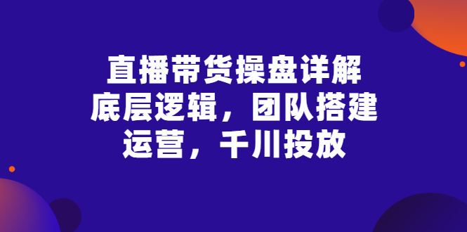 （2799期）直播带货操盘详解：底层逻辑，团队搭建，运营，千川投放-副业心选