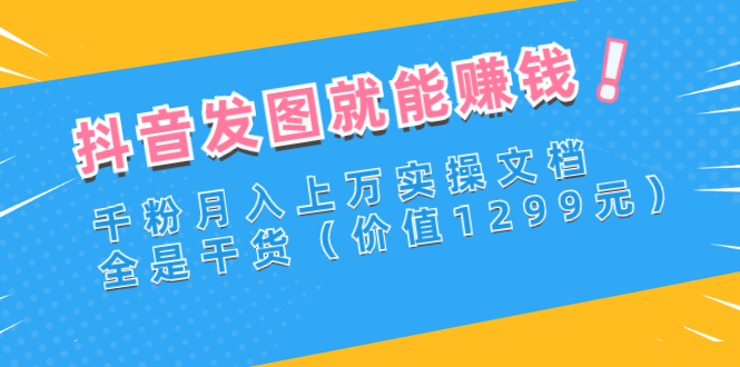 （2715期）抖音发图就能赚钱：千粉月入上万实操文档，全是干货（价值1299元） - 副业心选-副业心选