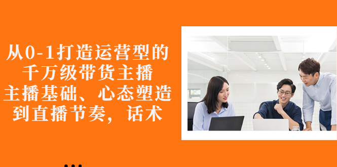 （2676期）从0-1打造运营型的千万级带货主播：主播基础、心态塑造，到直播节奏，话术 - 副业心选-副业心选