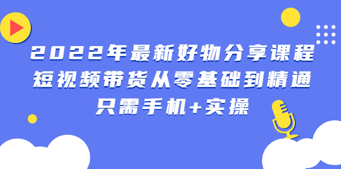 （2490期）2022年最新好物分享课程：短视频带货从零基础到精通，只需手机+实操 - 副业心选-副业心选