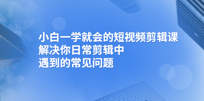 （2467期）小白一学就会的短视频剪辑课，解决你日常剪辑中遇到的常见问题 - 副业心选-副业心选