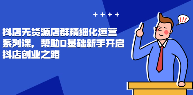 （2448期）抖店无货源店群精细化运营系列课，帮助0基础新手开启抖店创业之路-副业心选