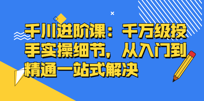 （2403期）千川进阶课：千万级投手实操细节，从入门到精通一站式解决 - 副业心选-副业心选