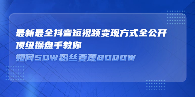 （2325期）最新最全抖音短视频变现方式全公开，顶级操盘手教你如何50W粉丝变现8000W-副业心选