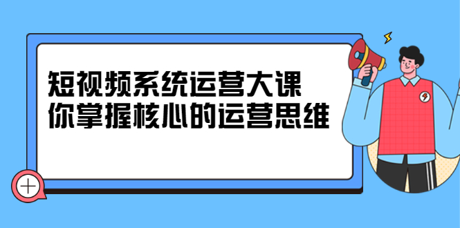 （2322期）短视频系统运营大课，你掌握核心的运营思维-副业心选