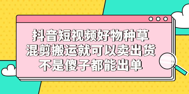 （2306期）抖音短视频好物种草，混剪搬运就可以卖出货，不是傻子都能出单 - 副业心选-副业心选