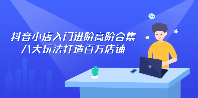 （2286期）抖音小店入门进阶高阶合集，八大玩法打造百万店铺 - 副业心选-副业心选