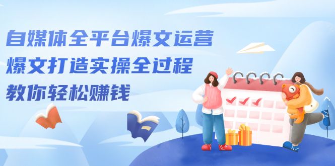 （2208期）自媒体全平台爆文运营，爆文打造实操全过程，教你轻松赚钱【视频课程】-副业心选