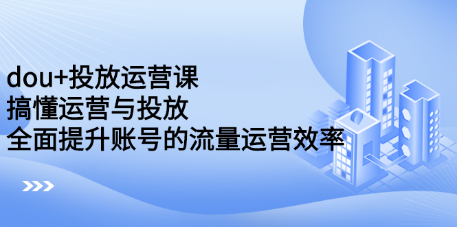 （2222期）dou+投放运营课：搞懂运营与投放，全面提升账号的流量运营效率-副业心选