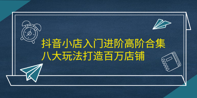（2183期）抖音小店入门进阶高阶合集，八大玩法打造百万店铺 - 副业心选-副业心选