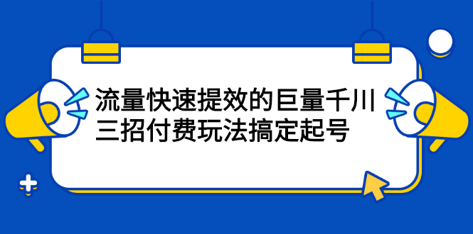 （2178期）网川·流量快速提效的巨量千川，三招付费玩法搞定起号-副业心选