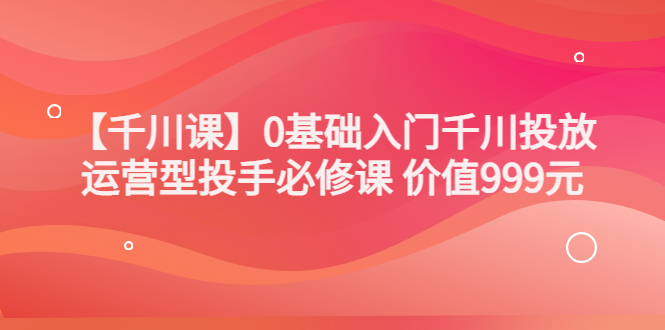（3290期）某收费【千川课】0基础入门千川投放，运营型投手必修课 价值999元 - 副业心选-副业心选
