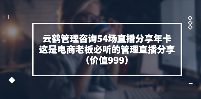 （3398期）云鹤管理咨询54场直播分享年卡：这是电商老板必听的管理直播分享（价值999) - 副业心选-副业心选