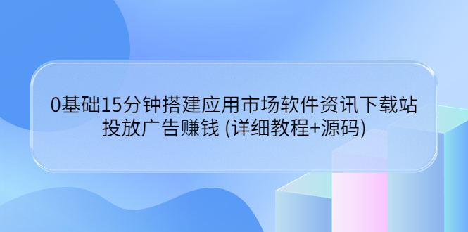 （3484期）0基础15分钟搭建应用市场软件资讯下载站：投放广告赚钱 (详细教程+源码)-副业心选
