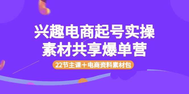 （3642期）兴趣电商起号实操素材共享爆单营（22节主课＋电商资料素材包） - 副业心选-副业心选