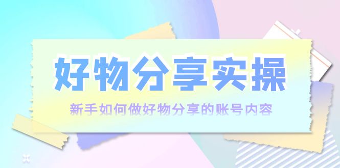 （3779期）好物分享实操：新手如何做好物分享的账号内容，实操教学！-副业心选