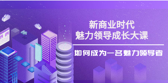 （3970期）新商业时代·魅力领导成长大课：如何成为一名魅力领导者（26节课时） - 副业心选-副业心选