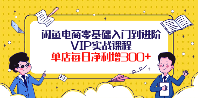 （3991期）闲鱼电商零基础入门到进阶VIP实战课程，单店每日净利增300+（37节课）-副业心选