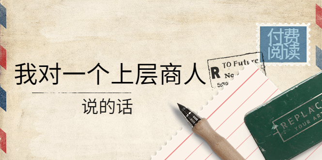 （4071期）某公众号付费阅读：我对一个上层商人说的话（价值500元付费文章） - 副业心选-副业心选