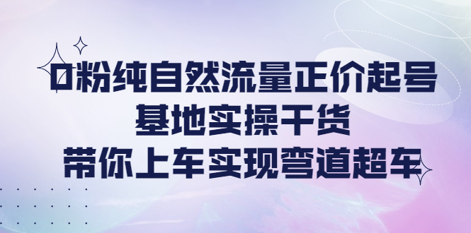（4075期）0粉纯自然流量正价起号基地实操干货，带你上车实现弯道超车 - 副业心选-副业心选