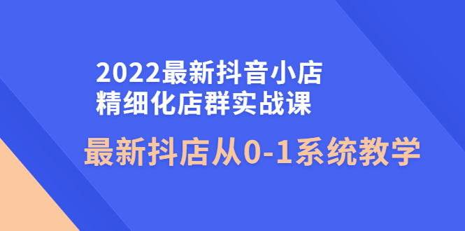 （4153期）2022最新抖音小店精细化店群实战课，最新抖店从0-1系统教学 - 副业心选-副业心选