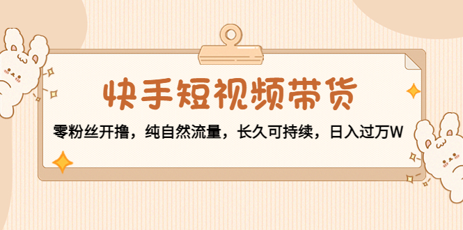 （4329期）快手短视频带货：零粉丝开撸，纯自然流量，长久可持续，日入过万W - 副业心选-副业心选