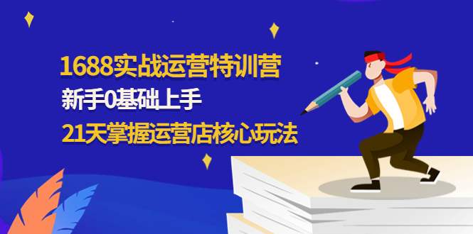 （4421期）1688实战特训营：新手0基础上手，21天掌握运营店核心玩法-副业心选