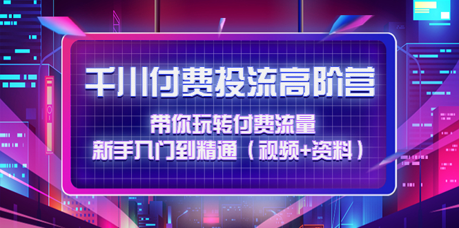 （4466期）千川付费投流高阶训练营：带你玩转付费流量，新手入门到精通（视频+资料） - 副业心选-副业心选
