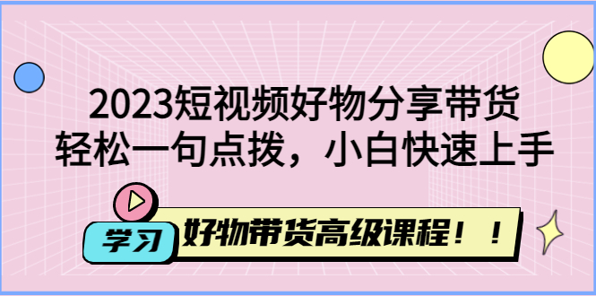 （4620期）2023短视频好物分享带货，好物带货高级课程，轻松一句点拨，小白快速上手 - 副业心选-副业心选