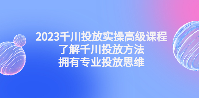 （4667期）2023千川投放实操高级课程：了解千川投放方法，拥有专业投放思维 - 副业心选-副业心选