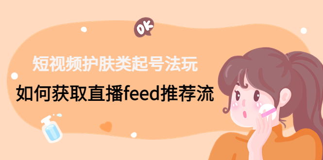 （4680期）短视频护肤类起号玩法：如何获取直播feed推荐流！-副业心选