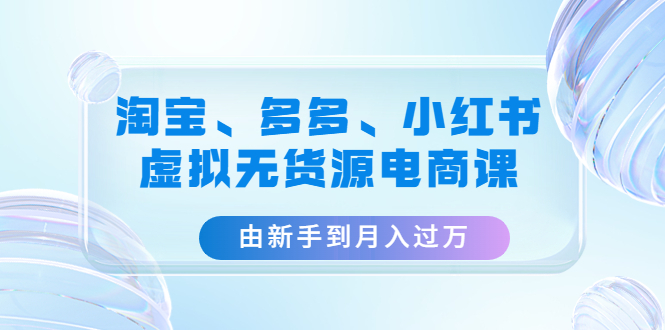 （4669期）淘宝、多多、小红书-虚拟无货源电商课：由新手到月入过万（3套课程）-副业心选