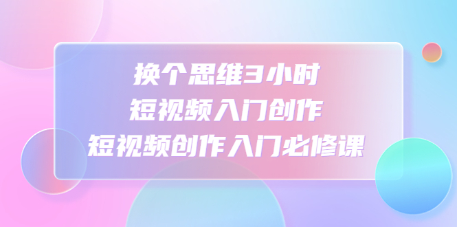 （4703期）换个思维3小时短视频入门创作，短视频创作入门必修课 - 副业心选-副业心选