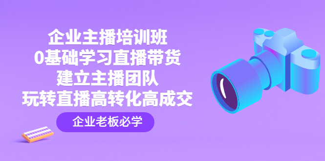 （4679期）企业主播培训班：0基础学习直播带货，建立主播团队，玩转直播高转化高成交-副业心选