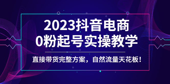 （4698期）2023抖音电商0粉起号实操教学，直接带货完整方案，自然流量天花板-副业心选