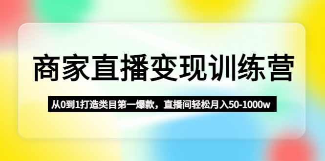 （4736期）商家直播变现训练营：从0到1打造类目第一爆款，直播间轻松月入50-1000w - 副业心选-副业心选