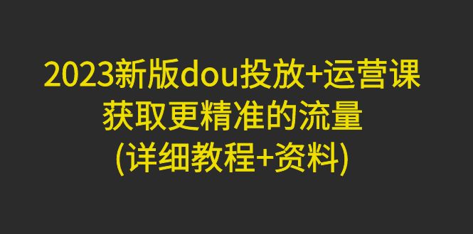 （4833期）2023新版dou投放+运营课：获取更精准的流量(详细教程+资料)无中创水印 - 副业心选-副业心选
