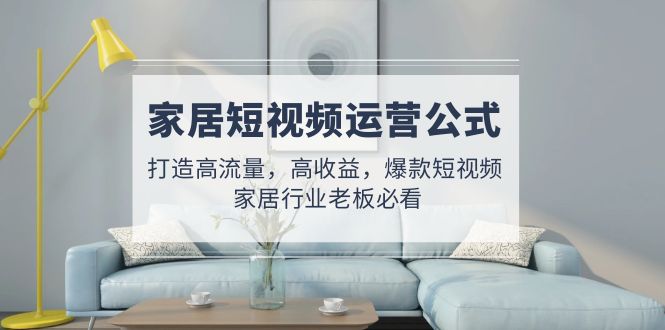 （4948期）家居短视频运营公式：打造高流量，高收益，爆款短视频 家居行业老板必看 - 副业心选-副业心选