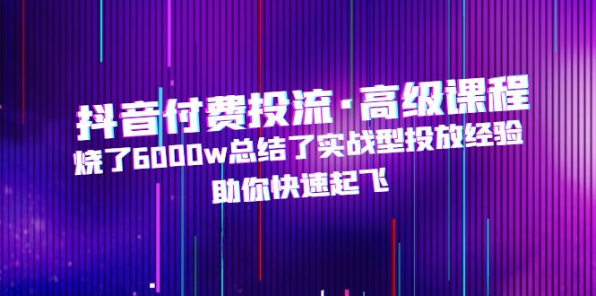 （4928期）抖音付费投流·高级课程，烧了6000w总结了实战型投放经验，助你快速起飞 - 副业心选-副业心选