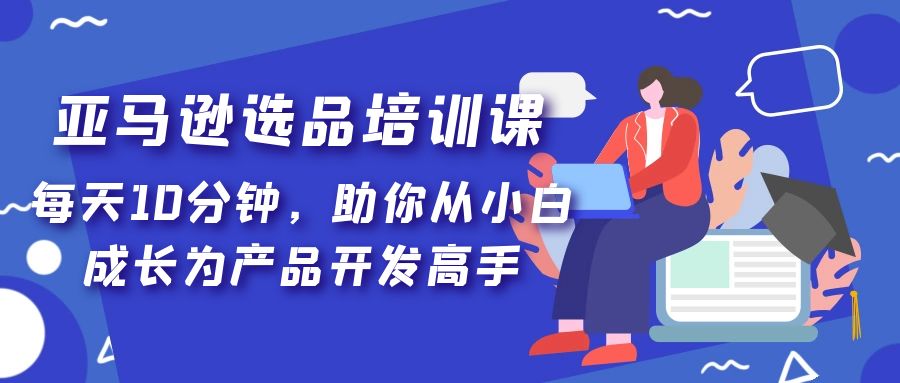 （5290期）亚马逊选品培训课，每天10分钟，助你从小白成长为产品开发高手！ - 副业心选-副业心选
