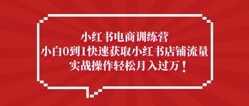 （5309期）小红书电商训练营，小白0到1快速获取小红书店铺流量，实战操作月入过万-副业心选
