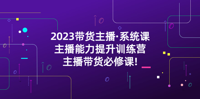 （5359期）2023带货主播·系统课，主播能力提升训练营，主播带货必修课!-副业心选