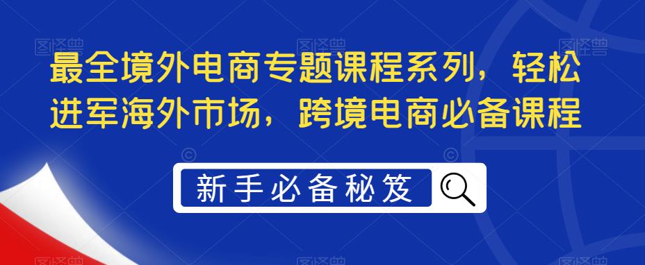 （5361期）最全境外电商专题课程系列，轻松进军海外市场，跨境电商必备课程 - 副业心选-副业心选