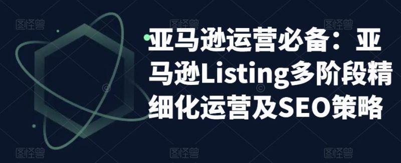 （5479期）亚马逊2023运营实操：亚马逊Listing多阶段/精细化运营及SEO策略-副业心选