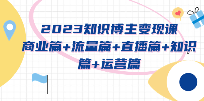 （5529期）2023知识博主变现实战进阶课：商业篇+流量篇+直播篇+知识篇+运营篇-副业心选