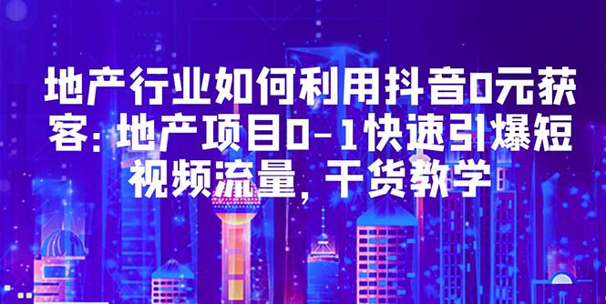 （5549期）地产行业如何利用抖音0元获客：地产项目0-1快速引爆短视频流量，干货教学-副业心选