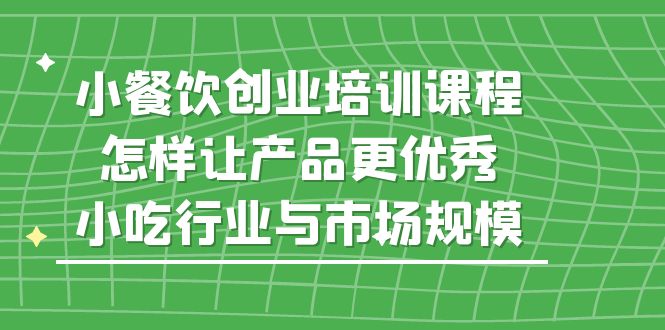 （5581期）小餐饮创业培训课程，怎样让产品更优秀，小吃行业与市场规模-副业心选
