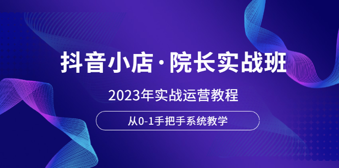 （6031期）抖音小店·院长实战班，2023年实战运营教程，从0-1手把手系统教学 - 副业心选-副业心选