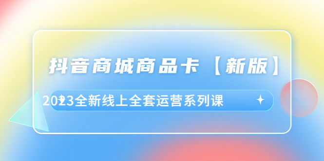 （6091期）抖音·商城商品卡【新版】，2023全新线上全套运营系列课 - 副业心选-副业心选